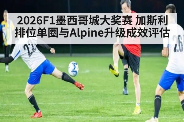 2026F1墨西哥城大奖赛 加斯利排位单圈与Alpine升级成效评估